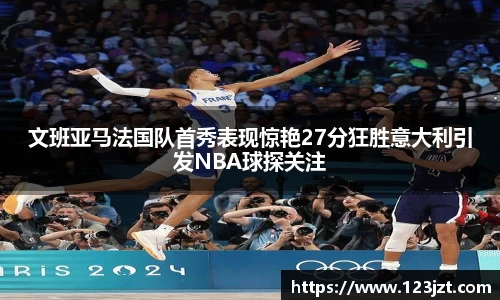 文班亚马法国队首秀表现惊艳27分狂胜意大利引发NBA球探关注
